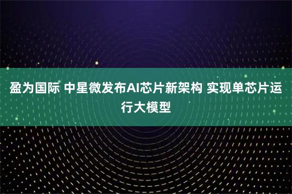 盈为国际 中星微发布AI芯片新架构 实现单芯片运行大模型