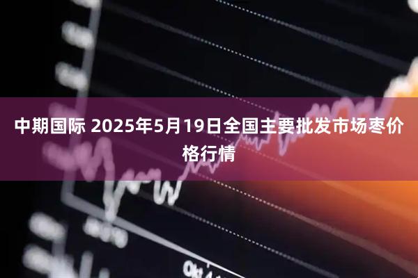 中期国际 2025年5月19日全国主要批发市场枣价格行情