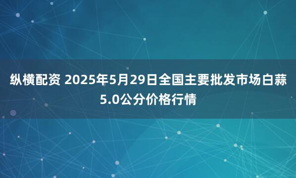 纵横配资 2025年5月29日全国主要批发市场白蒜5.0公分价格行情