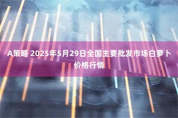 A策略 2025年5月29日全国主要批发市场白萝卜价格行情