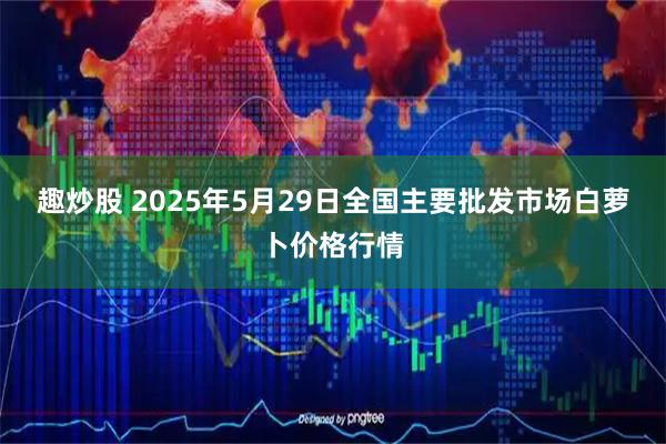 趣炒股 2025年5月29日全国主要批发市场白萝卜价格行情
