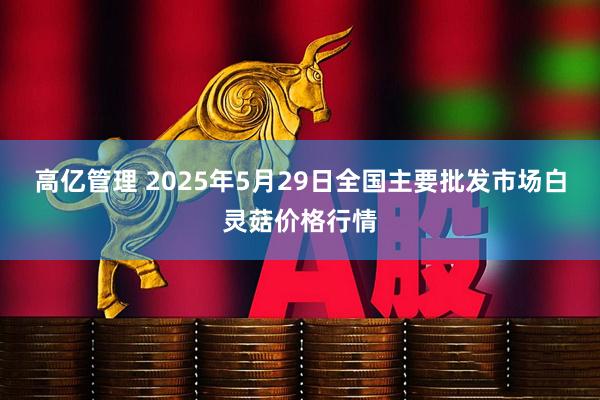高亿管理 2025年5月29日全国主要批发市场白灵菇价格行情