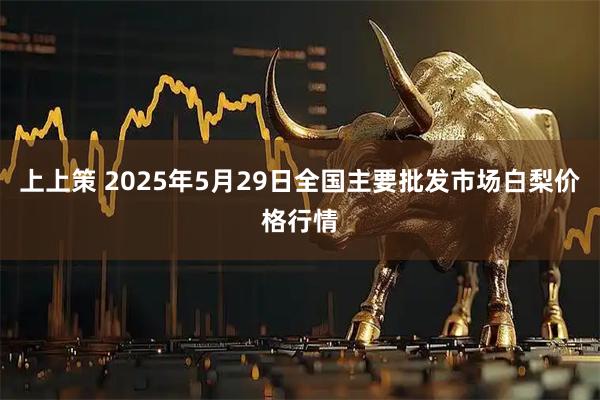 上上策 2025年5月29日全国主要批发市场白梨价格行情