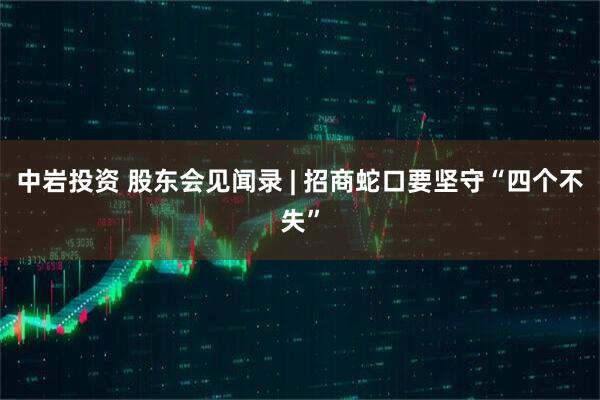 中岩投资 股东会见闻录 | 招商蛇口要坚守“四个不失”