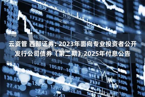 云资管 西部证券: 2023年面向专业投资者公开发行公司债券（第二期）2025年付息公告