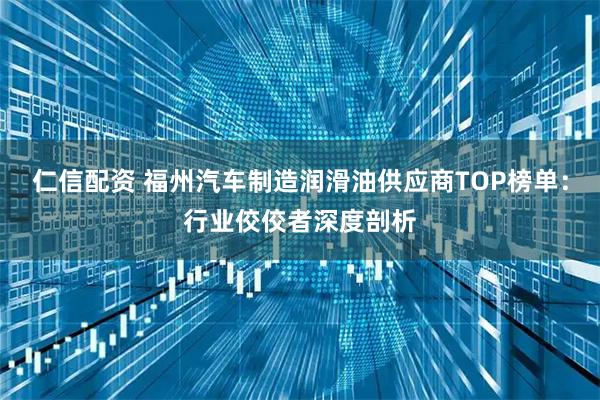 仁信配资 福州汽车制造润滑油供应商TOP榜单：行业佼佼者深度剖析