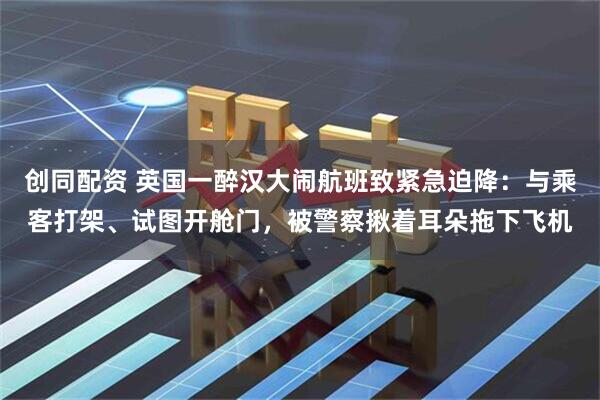 创同配资 英国一醉汉大闹航班致紧急迫降：与乘客打架、试图开舱门，被警察揪着耳朵拖下飞机