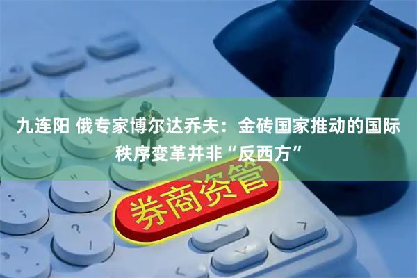 九连阳 俄专家博尔达乔夫：金砖国家推动的国际秩序变革并非“反西方”