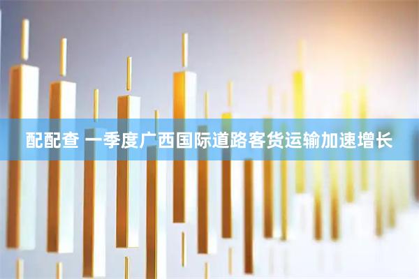 配配查 一季度广西国际道路客货运输加速增长