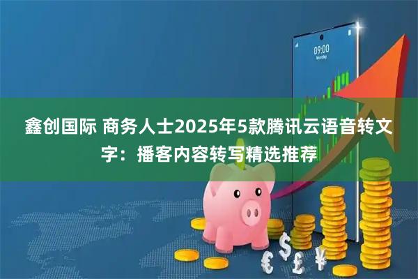 鑫创国际 商务人士2025年5款腾讯云语音转文字:播客内容转写精选推荐