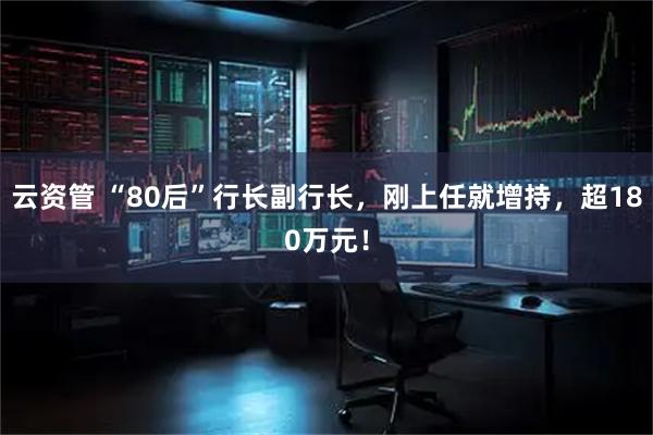 云资管 “80后”行长副行长,刚上任就增持,超180万元!