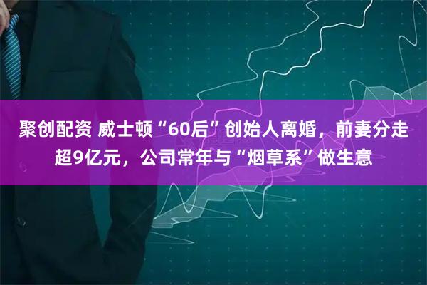 聚创配资 威士顿“60后”创始人离婚,前妻分走超9亿元,公司常年与“烟草系”做生意