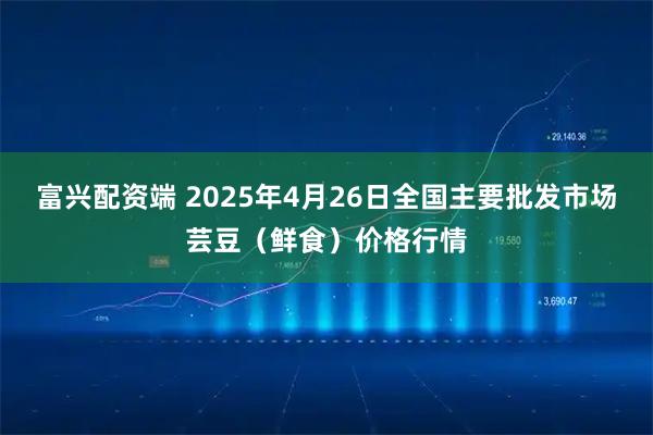 富兴配资端 2025年4月26日全国主要批发市场芸豆（鲜食）价格行情