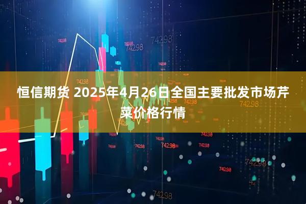 恒信期货 2025年4月26日全国主要批发市场芹菜价格行情