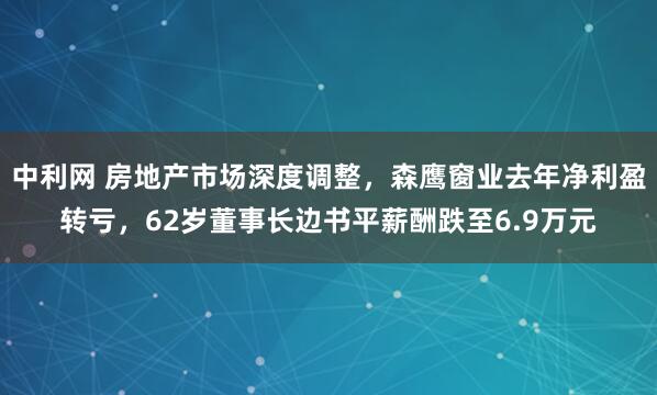 中利网 房地产市场深度调整,森鹰窗业去年净利盈转亏,62岁董事长边书平薪酬跌至6.9万元