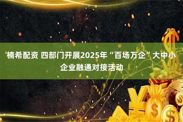 楠希配资 四部门开展2025年“百场万企”大中小企业融通对接活动