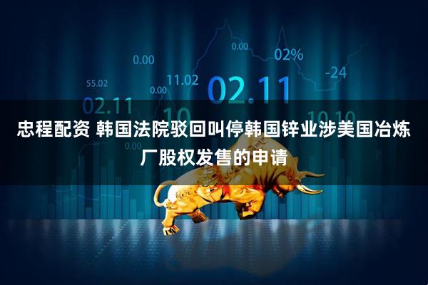 忠程配资 韩国法院驳回叫停韩国锌业涉美国冶炼厂股权发售的申请