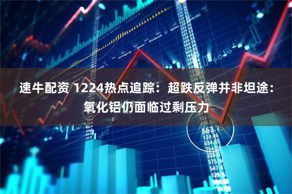 速牛配资 1224热点追踪：超跌反弹并非坦途：氧化铝仍面临过剩压力