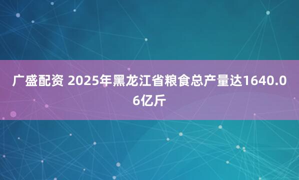 广盛配资 2025年黑龙江省粮食总产量达1640.06亿斤