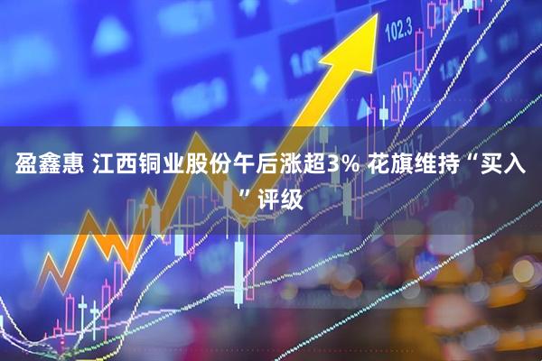 盈鑫惠 江西铜业股份午后涨超3% 花旗维持“买入”评级