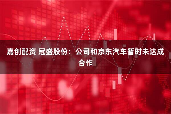 嘉创配资 冠盛股份：公司和京东汽车暂时未达成合作