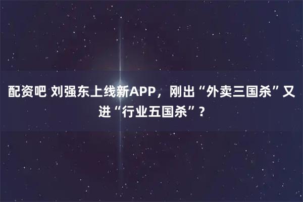 配资吧 刘强东上线新APP,刚出“外卖三国杀”又进“行业五国杀”?