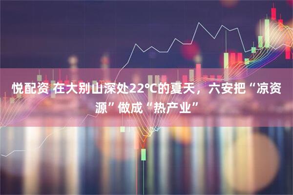 悦配资 在大别山深处22℃的夏天,六安把“凉资源”做成“热产业”